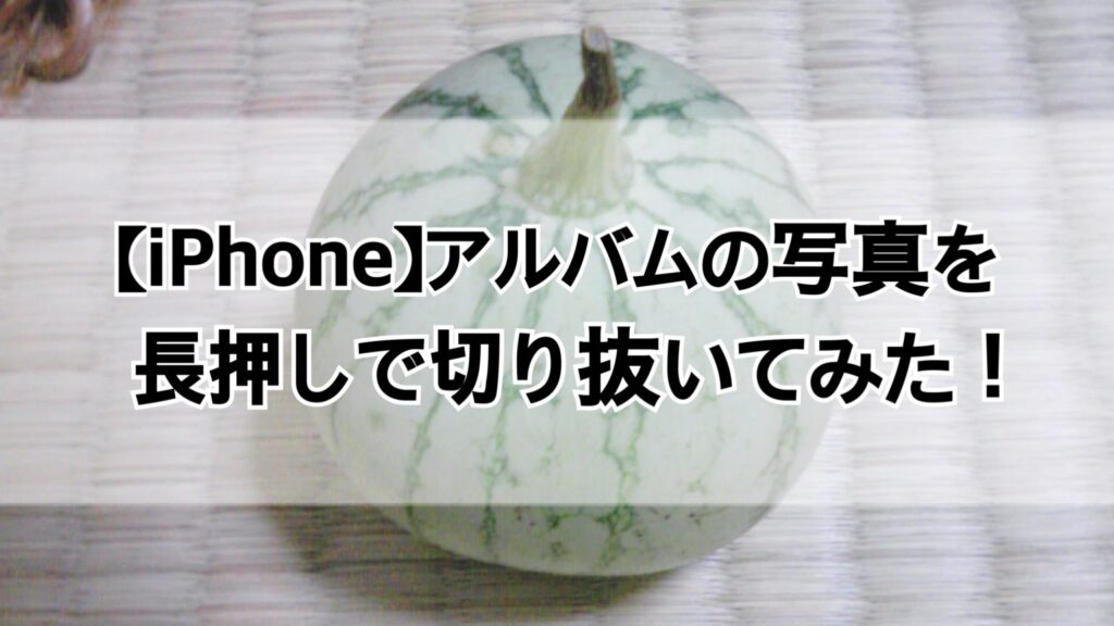 【iPhone】アルバムの写真を長押しで切り抜いてみた！