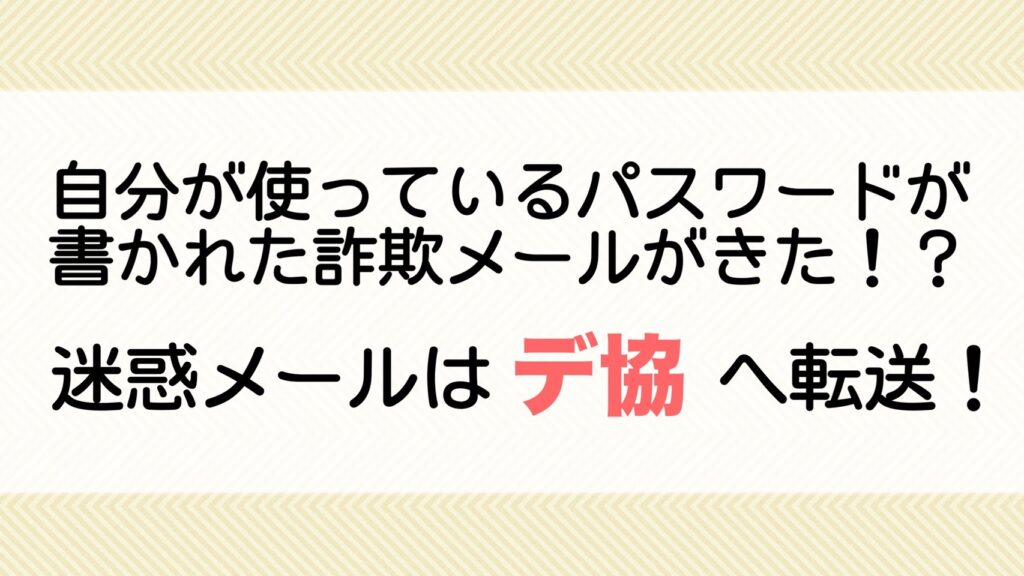 自分が使っているパスワードが書かれた詐欺メールがきた！？迷惑メールはデ協へ転送！